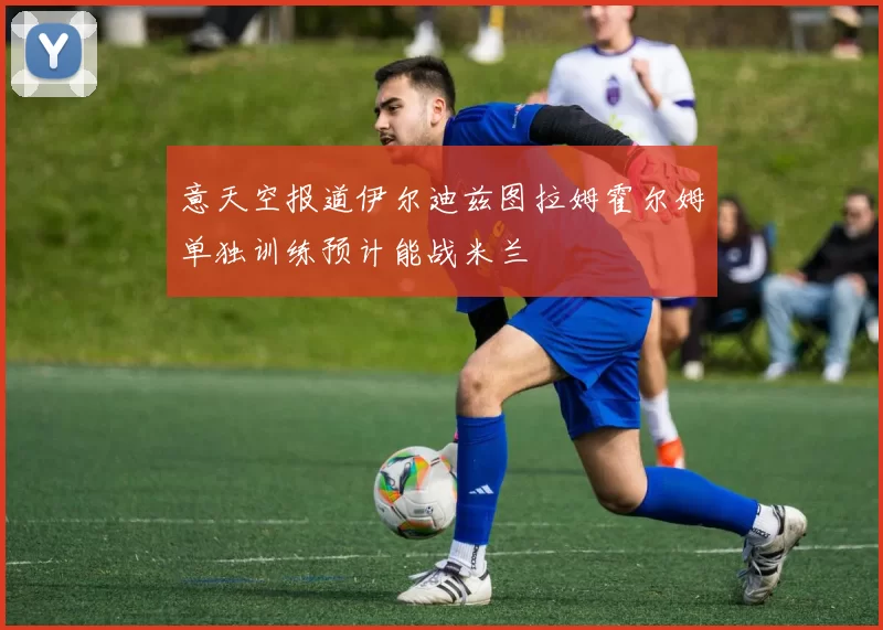 意天空报道伊尔迪兹图拉姆霍尔姆单独训练预计能战米兰