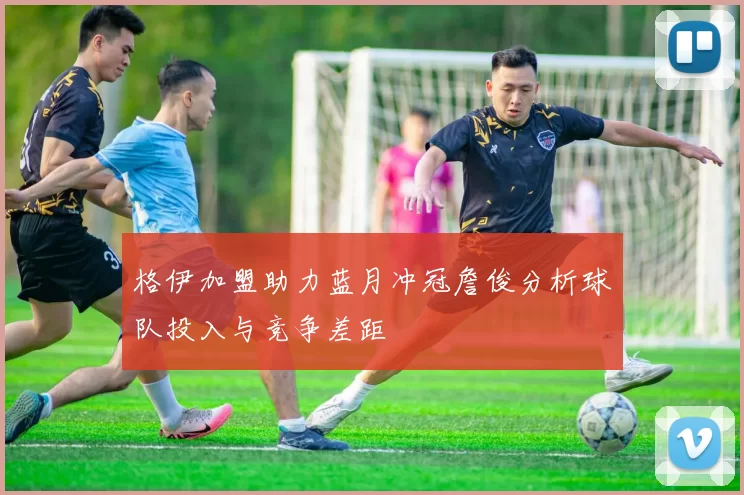 格伊加盟助力蓝月冲冠詹俊分析球队投入与竞争差距