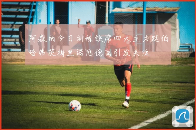 阿森纳今日训练缺席四大主力廷伯哈弗茨梅里诺厄德高引发关注