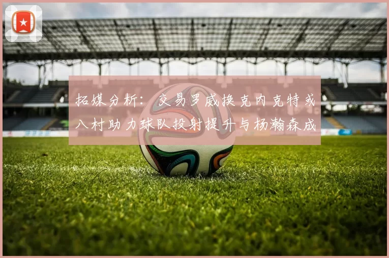 拓媒分析：交易罗威换克内克特或八村助力球队投射提升与杨瀚森成长