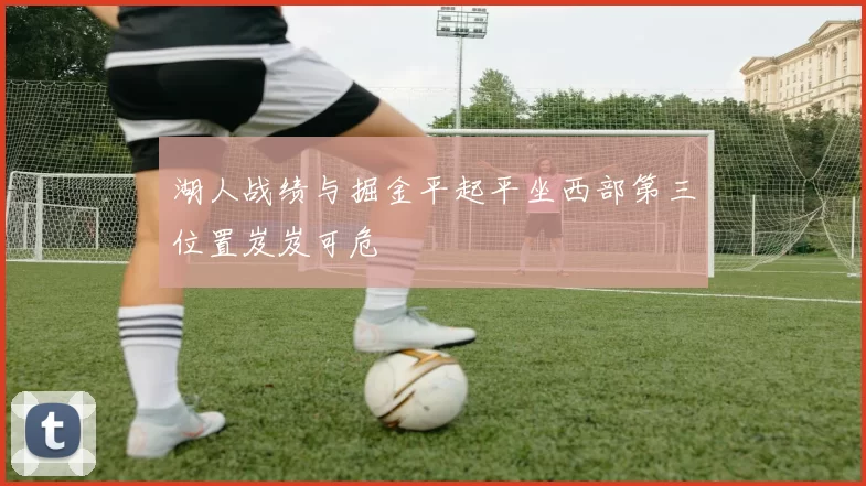 湖人战绩与掘金平起平坐西部第三位置岌岌可危