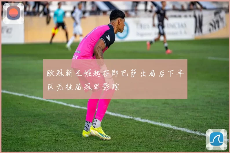 欧冠新王崛起在即巴萨出局后下半区无往届冠军影踪