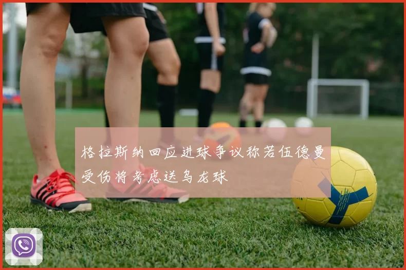 格拉斯纳回应进球争议称若伍德曼受伤将考虑送乌龙球