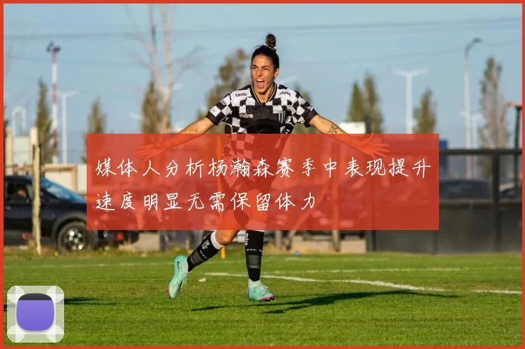 媒体人分析杨瀚森赛季中表现提升速度明显无需保留体力