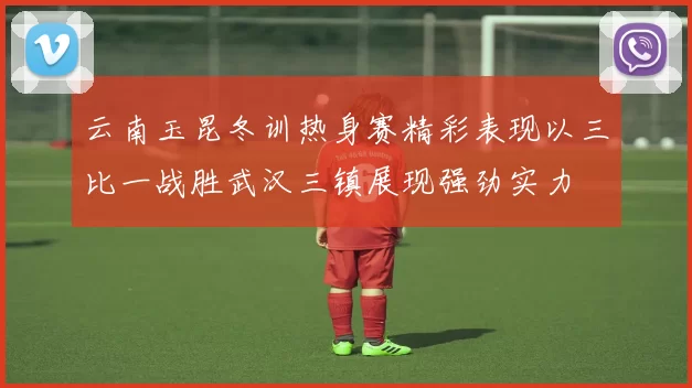 云南玉昆冬训热身赛精彩表现以三比一战胜武汉三镇展现强劲实力