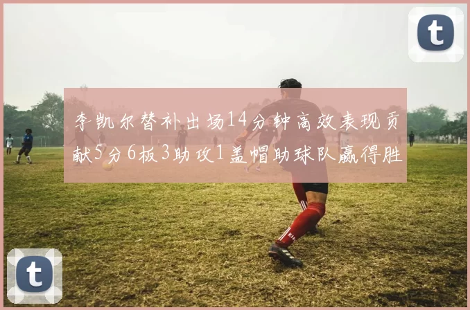 李凯尔替补出场14分钟高效表现贡献5分6板3助攻1盖帽助球队赢得胜利