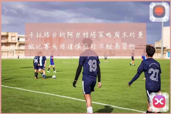卡拉格分析阿尔特塔策略周末对曼城比赛或将谨慎应对不轻易冒险