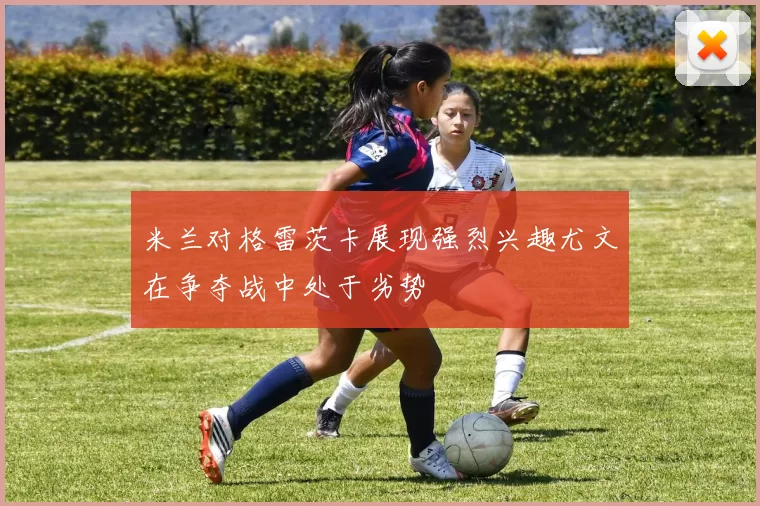 米兰对格雷茨卡展现强烈兴趣尤文在争夺战中处于劣势