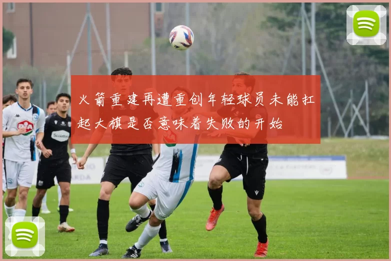 火箭重建再遭重创年轻球员未能扛起大旗是否意味着失败的开始