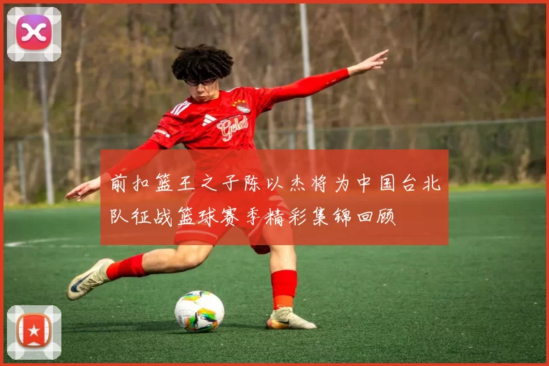 前扣篮王之子陈以杰将为中国台北队征战篮球赛季精彩集锦回顾