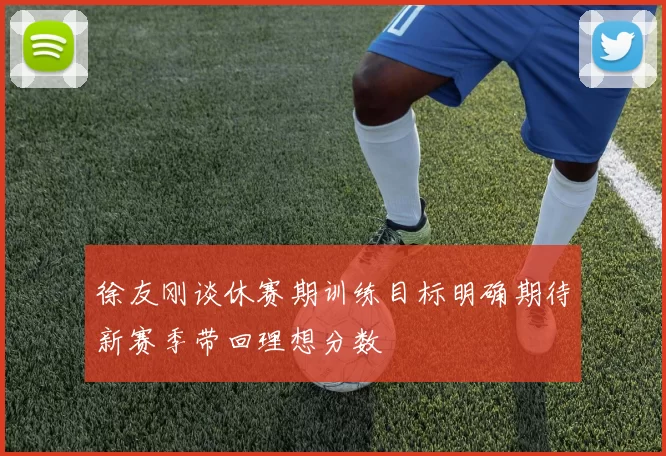 徐友刚谈休赛期训练目标明确期待新赛季带回理想分数