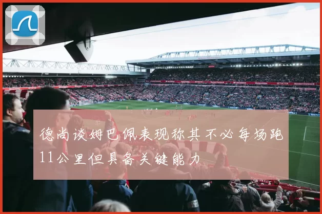 德尚谈姆巴佩表现称其不必每场跑11公里但具备关键能力