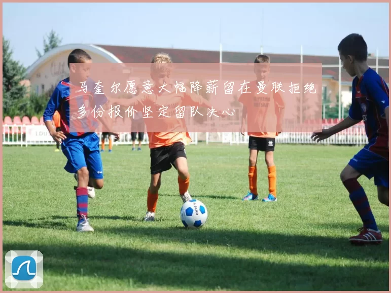 马奎尔愿意大幅降薪留在曼联拒绝多份报价坚定留队决心