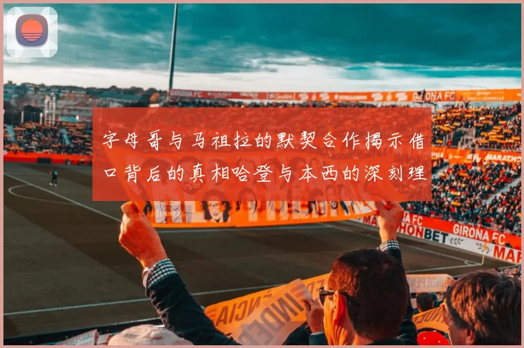 字母哥与马祖拉的默契合作揭示借口背后的真相哈登与本西的深刻理解