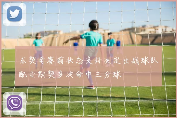 东契奇赛前状态良好决定出战球队配合默契多次命中三分球